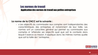 .….…………………………………………………….……………………………………………………….…………………………………………………………………………………………………………….AUDIONORD ©
Les normes de travail
Application des normes de travail aux petites entreprises
La norme de la CNCC est la suivante :
- « Les objectifs du commissaire aux comptes sont indépendantes des
caractéristiques des entreprises et notamment de leur taille. Les
normes ont un caractère général qui permet au commissaire aux
comptes d ’atteindre ses objectifs quel que soit le contexte dans
lequel il exerce sa mission. Il applique donc les mêmes normes quelle
que soit la taille de l ’entreprise.
38
 