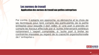 .….…………………………………………………….……………………………………………………….…………………………………………………………………………………………………………….AUDIONORD ©
Les normes de travail
Application des normes de travail aux petites entreprises
Par contre, il adapte son approche, sa démarche et le choix de
ses techniques pour tenir compte des particularités de la petite
entreprise pour laquelle il doit veiller, d ’une part à prendre en
compte les travaux effectués par d ’autres intervenants extérieurs
notamment l ’expert comptable, d ’autre part à limiter les
contraintes imposées au regard de la capacité organisationnelle
de l ’entreprise ».
39
 