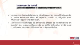 .….…………………………………………………….……………………………………………………….…………………………………………………………………………………………………………….AUDIONORD ©
Les normes de travail
Application des normes de travail aux petites entreprises
• Les commentaires de la norme développent les caractéristiques de
la petite entreprise dont les aspects positifs ou négatifs vont
influencer l’approche de l’audit.
• Sont ensuite examinées les différentes étapes de la démarche en
fonction des caractéristiques de la petite entreprise et de leurs
conséquences sur les différentes techniques utilisées.
40
 