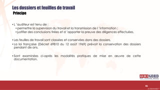 .….…………………………………………………….……………………………………………………….…………………………………………………………………………………………………………….AUDIONORD ©
Les dossiers et feuilles de travail
Principe
• L ’auditeur est tenu de :
• permettre la supervision du travail et la transmission de l ’information ;
• justifier des conclusions tirées et d ’apporter la preuve des diligences effectuées.
• Les feuilles de travail sont classées et conservées dans des dossiers.
• La loi française (Décret 69810 du 12 août 1969) prévoit la conservation des dossiers
pendant dix ans.
• Sont examinées ci-après les modalités pratiques de mise en œuvre de cette
documentation.
46
 