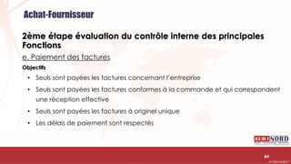 .….…………………………………………………….……………………………………………………….…………………………………………………………………………………………………………….AUDIONORD ©
2ème étape évaluation du contrôle interne des principales
Fonctions
e. Paiement des factures
Objectifs
• Seuls sont payées les factures concernant l’entreprise
• Seuls sont payées les factures conformes à la commande et qui correspondent
une réception effective
• Seuls sont payées les factures à originel unique
• Les délais de paiement sont respectés
84
Achat-Fournisseur
 