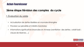 .….…………………………………………………….……………………………………………………….…………………………………………………………………………………………………………….AUDIONORD ©
3ème étape Révision des comptes du cycle
f. Évaluation du solde
• Actualisation de dettes libellées en monnaie étrangère
• Provision sur pénalités et intérêts moratoires
• Informations significatives énoncées en Annexe (ventilation des dettes ; crédit bail ;
clause de réserves….)
92
Achat-Fournisseur
 