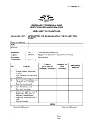 ACF.CW.LA1.S01.1




                                       LEMBAGA PEPERIKSAAN MALAYSIA
                                      KEMENTERIAN PELAJARAN MALAYSIA

                                        ASSESSMENT CHECKLIST FORM

LEARNING AREA:                   INFORMATION AND COMMUNICATION TECHNOLOGY AND
                                 SOCIETY

Name of Candidate
IC No
Index No


Construct                  :     S01         Computer Security Measures
Aspect                     :     LA1.S01.1   Apply Correct Security Procedures Using Antivirus
Instrument                 :                 Demonstration
Assessment                 :     1/2/3/_

                                                     Evidence         Assessor tick
                                                                                                Remarks by
No.                     Criterion                 (to be filled by       () if
                                                                                                 assessor
                                              candidate if necessary)  completed
1.       Choose antivirus software to
         be used.
         Write the name of the antivirus
         software.
2.       Start the antivirus software and
         select area to be scanned.
         State the area selected.
3.       Scan the selected area.
         Copy scan summary.
4.       Choose and apply any or all of
         the following when virus is
         detected – delete/remove,
         clean/heal, quarantine/move to
         vault.
         State action taken.
                                                             SCORE
     Candidate’s Signature                                                      Assessor’s Signature



     ------------------------------                                        ----------------------------------
                                                                       Name :
                                                                       Date :
 