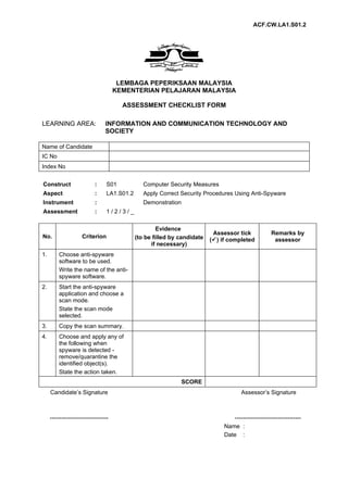 ACF.CW.LA1.S01.2




                                       LEMBAGA PEPERIKSAAN MALAYSIA
                                      KEMENTERIAN PELAJARAN MALAYSIA

                                        ASSESSMENT CHECKLIST FORM

LEARNING AREA:                   INFORMATION AND COMMUNICATION TECHNOLOGY AND
                                 SOCIETY

Name of Candidate
IC No
Index No


Construct                   :     S01            Computer Security Measures
Aspect                      :     LA1.S01.2      Apply Correct Security Procedures Using Anti-Spyware
Instrument                  :                    Demonstration
Assessment                  :     1/2/3/_

                                                       Evidence
                                                                            Assessor tick             Remarks by
No.                  Criterion                (to be filled by candidate   () if completed            assessor
                                                    if necessary)
1.       Choose anti-spyware
         software to be used.
         Write the name of the anti-
         spyware software.
2.       Start the anti-spyware
         application and choose a
         scan mode.
         State the scan mode
         selected.
3.       Copy the scan summary.
4.       Choose and apply any of
         the following when
         spyware is detected -
         remove/quarantine the
         identified object(s).
         State the action taken.
                                                                 SCORE
     Candidate’s Signature                                                              Assessor’s Signature



     ------------------------------                                                ----------------------------------
                                                                                Name :
                                                                                Date :
 
