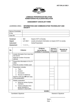 ACF.CW.LA1.S02.1




                                       LEMBAGA PEPERIKSAAN MALAYSIA
                                      KEMENTERIAN PELAJARAN MALAYSIA

                                        ASSESSMENT CHECKLIST FORM

LEARNING AREA:                   INFORMATION AND COMMUNICATION TECHNOLOGY AND
                                 SOCIETY

Name of Candidate
IC No
Index No

Construct                  :    S02         Impact of ICT on Society
Aspect                     :    LA1.S02.1   Locate and present information on impact of ICT on society
Instrument                 :                Verbal Presentation
Assessment                 :    1/2/3/_

                                                        Evidence         Assessor
                                                                                                 Remarks by
No.                       Criterion                  (to be filled by    tick () if
                                                                                                  assessor
                                                 candidate if necessary) completed
1.       Locate information from more than
         one source.
         Write the number of sources
         referred.
2.       Present the information in 5 to 10
         slides.
         Write the number of slides used.
3.       Presentation includes:
              a. Topic
              b. Content
              c. Conclusion
              d. Sources of reference
         Submit a soft copy OR hard copy
         of the presentation.
4.       Display cooperation.
             a. Write the names of group
                 members.
             b. Verbal verification from
                 group members or
                 assessor’s observation.
                                                                  SCORE
     Candidate’s Signature                                                      Assessor’s Signature

     ------------------------------                                        ----------------------------------
                                                                       Name :
                                                                       Date :
 