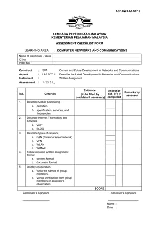 ACF.CW.LA3.S07.1




                                       LEMBAGA PEPERIKSAAN MALAYSIA
                                      KEMENTERIAN PELAJARAN MALAYSIA
                                         ASSESSMENT CHECKLIST FORM

       LEARNING AREA                   : COMPUTER NETWORKS AND COMMUNICATIONS
Name of Candidate / class
IC No
Index No

Construct             :    S07            Current and Future Development in Networks and Communications
Aspect                :    LA3.S07.1      Describe the Latest Development in Networks and Communications.
Instrument            :                   Written Assignment
Assessment            :    1/2/3/_

                                                             Evidence         Assessor
                                                                                                 Remarks by
No.                          Criterion                    (to be filled by    tick () if
                                                                                                  assessor
                                                      candidate if necessary) completed
1.       Describe Mobile Computing
               a. definition
               b. specification, services, and
                    frequencies
2.       Describe Internet Technology and
         Services
               a. VoIP
               b. BLOG
3.       Describe types of network.
               a. PAN (Personal Area Network)
               b. VPN
               c. WLAN
               d. WIMAX
4.       Follow required written assignment
         format
             a. content format
             b. document format
5.       Display cooperation.
             a. Write the names of group
                 members.
             b. Verbal verification from group
                 members or assessor’s
                 observation
                                                                     SCORE
     Candidate’s Signature                                                         Assessor’s Signature

     ------------------------------                                            ----------------------------------
                                                                               Name :
                                                                               Date :
 