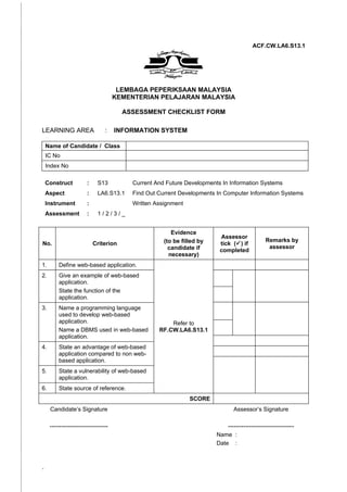 ACF.CW.LA6.S13.1




                                       LEMBAGA PEPERIKSAAN MALAYSIA
                                      KEMENTERIAN PELAJARAN MALAYSIA

                                        ASSESSMENT CHECKLIST FORM

LEARNING AREA                    :    INFORMATION SYSTEM

    Name of Candidate / Class
    IC No
    Index No

    Construct           :    S13          Current And Future Developments In Information Systems
    Aspect              :    LA6.S13.1    Find Out Current Developments In Computer Information Systems
    Instrument          :                 Written Assignment
    Assessment          :    1/2/3/_


                                                        Evidence
                                                                         Assessor
                                                     (to be filled by                          Remarks by
No.                         Criterion                                    tick () if
                                                       candidate if                             assessor
                                                                         completed
                                                       necessary)
1.       Define web-based application.
2.       Give an example of web-based
         application.
         State the function of the
         application.
3.       Name a programming language
         used to develop web-based
         application.                                  Refer to
         Name a DBMS used in web-based             RF.CW.LA6.S13.1
         application.
4.       State an advantage of web-based
         application compared to non web-
         based application.
5.       State a vulnerability of web-based
         application.
6.       State source of reference.
                                                               SCORE
     Candidate’s Signature                                                      Assessor’s Signature

     ------------------------------                                         ----------------------------------
                                                                        Name :
                                                                        Date :



-
 