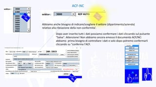 ACF-NC
Abbiamo anche bisogno di indicare/scegliere il settore (dipartimento/azienda)
relativo alla rilevazione della non-conformita’.
Dopo aver inserito tutti i dati possiamo confermare i dati cliccando sul pulsante
"Salva". Attenzione! Non abbiamo ancora emesso il documento ACF/NC:
abbiamo prima bisogno di controllare i dati e solo dopo potremo confermarli
cliccando su "conferma l'ACF.
 