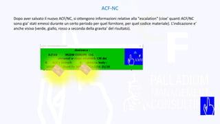 ACF-NC
Dopo aver salvato il nuovo ACF/NC, si ottengono informazioni relative alla "escalation” (cioe’ quanti ACF/NC
sono gia’ stati emessi durante un certo periodo per quel fornitore, per quel codice materiale). L’indicazione e’
anche visiva (verde, giallo, rosso a seconda della gravita’ del risultato).
 