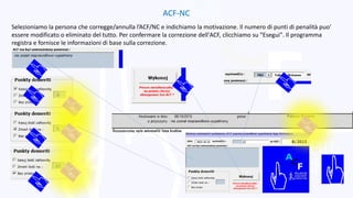 ACF-NC
Selezioniamo la persona che corregge/annulla l’ACF/NC e indichiamo la motivazione. Il numero di punti di penalità puo’
essere modificato o eliminato del tutto. Per confermare la correzione dell'ACF, clicchiamo su "Esegui". Il programma
registra e fornisce le informazioni di base sulla correzione.
 