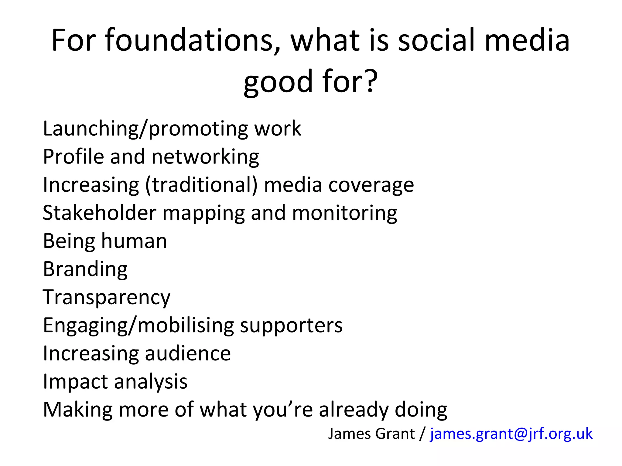 For foundations, what is social media
good for?
Launching/promoting work
Profile and networking
Increasing (traditional) media coverage
Stakeholder mapping and monitoring
Being human
Branding
Transparency
Engaging/mobilising supporters
Increasing audience
Impact analysis
Making more of what you’re already doing

James Grant / james.grant@jrf.org.uk

 