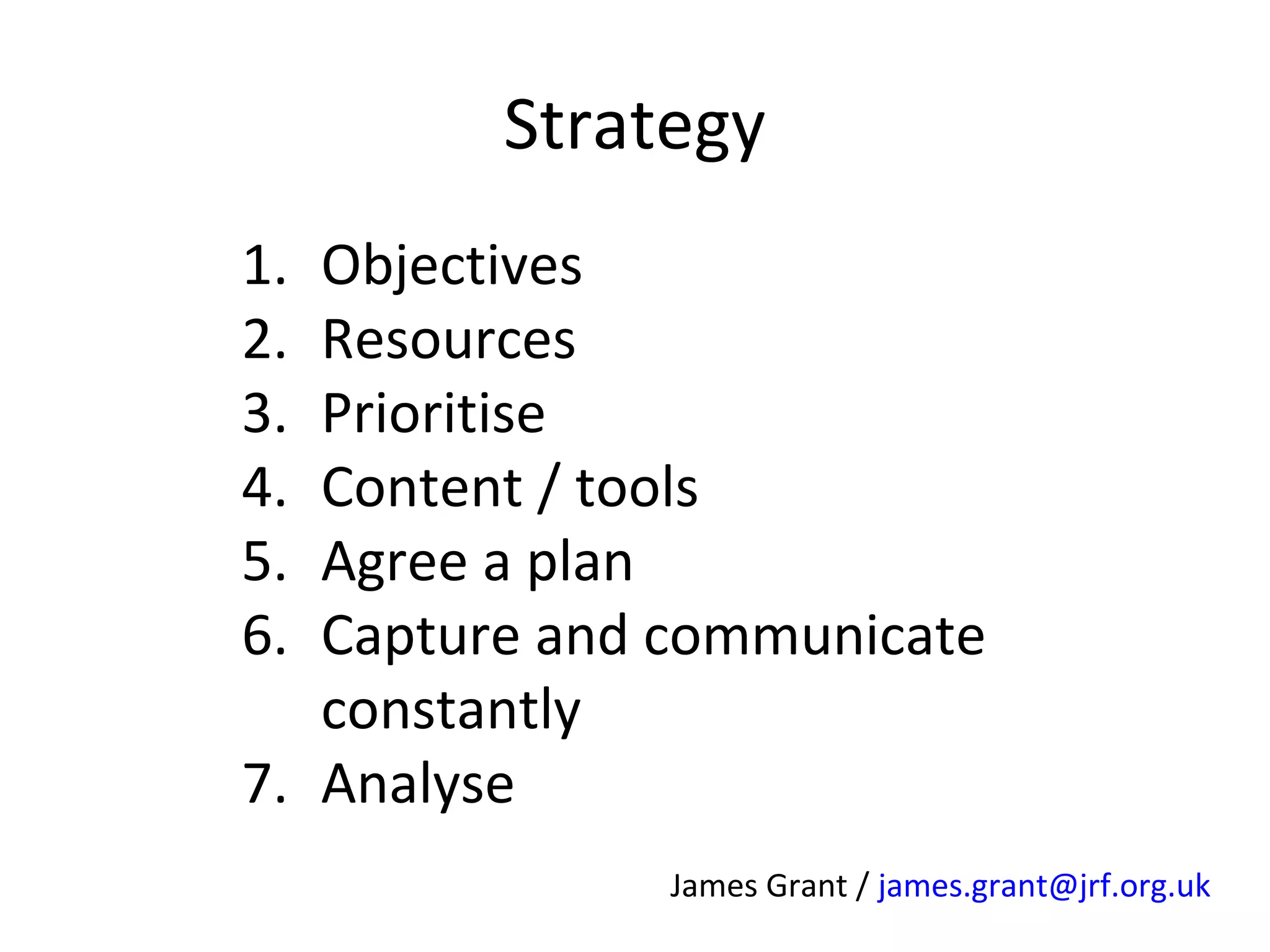 Strategy
1.
2.
3.
4.
5.
6.

Objectives
Resources
Prioritise
Content / tools
Agree a plan
Capture and communicate
constantly
7. Analyse
James Grant / james.grant@jrf.org.uk

 