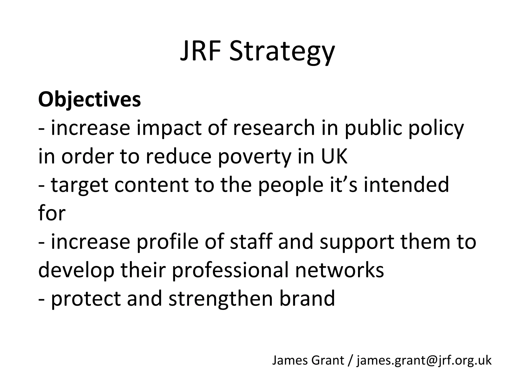 JRF Strategy
Objectives
- increase impact of research in public policy
in order to reduce poverty in UK
- target content to the people it’s intended
for
- increase profile of staff and support them to
develop their professional networks
- protect and strengthen brand
James Grant / james.grant@jrf.org.uk

 