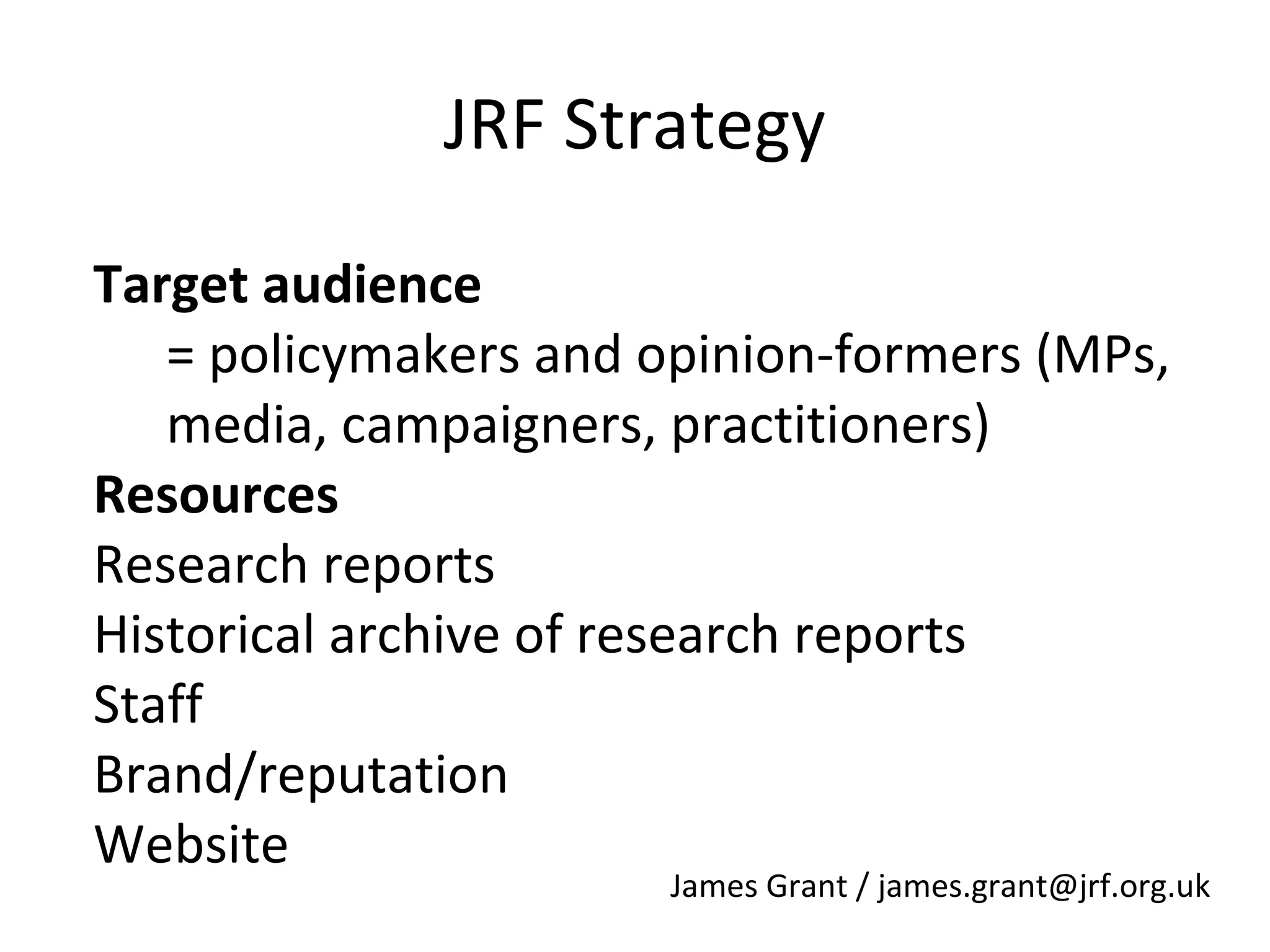 JRF Strategy
Target audience
= policymakers and opinion-formers (MPs,
media, campaigners, practitioners)
Resources
Research reports
Historical archive of research reports
Staff
Brand/reputation
Website

James Grant / james.grant@jrf.org.uk

 