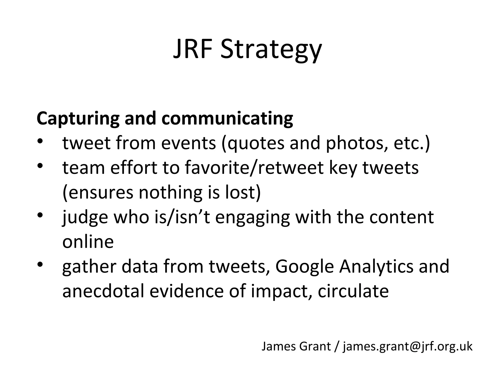 JRF Strategy
Capturing and communicating
• tweet from events (quotes and photos, etc.)
• team effort to favorite/retweet key tweets
(ensures nothing is lost)
• judge who is/isn’t engaging with the content
online
• gather data from tweets, Google Analytics and
anecdotal evidence of impact, circulate
James Grant / james.grant@jrf.org.uk

 