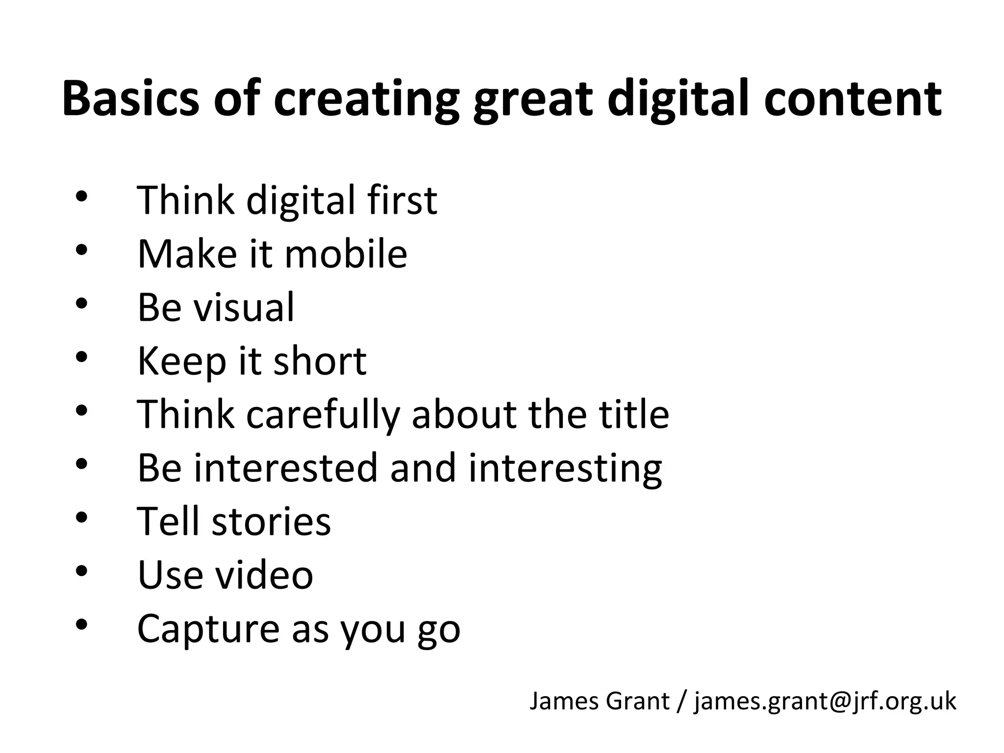 Basics of creating great digital content
•
•
•
•
•
•
•
•
•

Think digital first
Make it mobile
Be visual
Keep it short
Think carefully about the title
Be interested and interesting
Tell stories
Use video
Capture as you go
James Grant / james.grant@jrf.org.uk

 