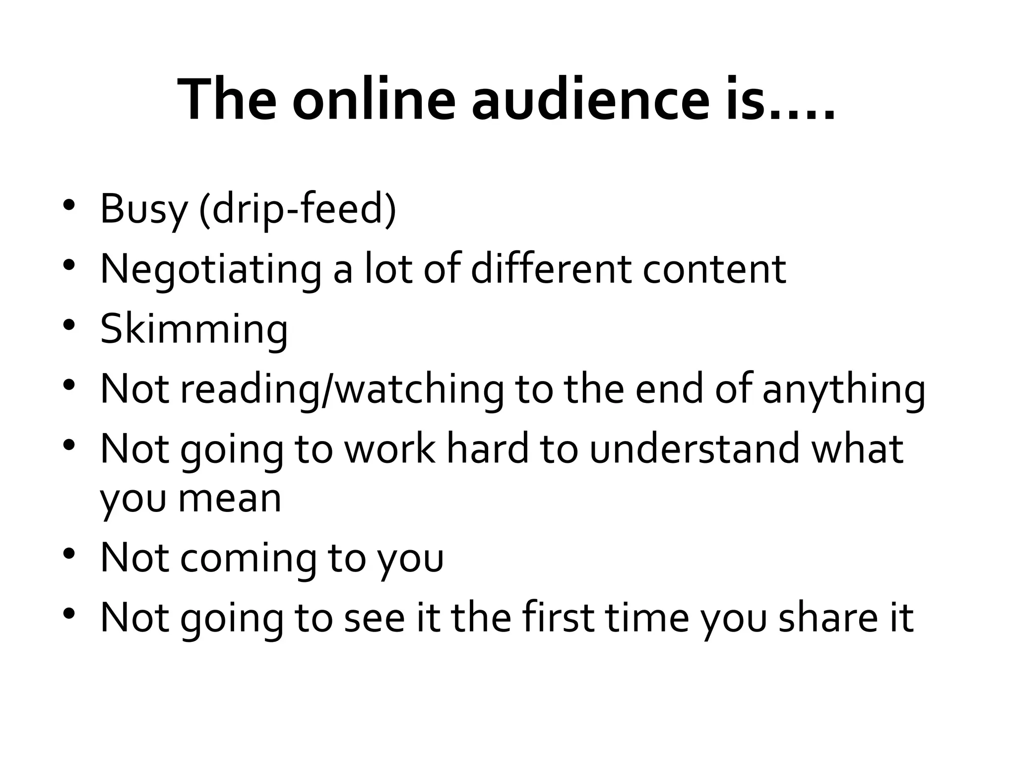The online audience is....
•
•
•
•
•

Busy (drip-feed)
Negotiating a lot of different content
Skimming
Not reading/watching to the end of anything
Not going to work hard to understand what
you mean
• Not coming to you
• Not going to see it the first time you share it

 