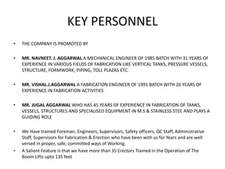 KEY PERSONNEL
• THE COMPANY IS PROMOTED BY
• MR. NAVNEET. J. AGGARWAL A MECHANICAL ENGINEER OF 1985 BATCH WITH 31 YEARS OF
EXPERIENCE IN VARIOUS FIELDS OF FABRICATION LIKE VERTICAL TANKS, PRESSURE VESSELS,
STRUCTURE, FORMWORK, PIPING, TOLL PLAZAS ETC.
• MR. VISHAL.J.AGGARWAL A FABRICATION ENGINEER OF 1991 BATCH WITH 26 YEARS OF
EXPERIENCE IN FABRICATION ACTIVITIES
• MR. JUGAL AGGARWAL WHO HAS 45 YEARS OF EXPERIENCE IN FABRICATION OF TANKS,
VESSELS, STRUCTURES AND SPECIALISED EQUIPMENT IN M.S & STAINLESS STEE AND PLAYS A
GUIDING ROLE
• We Have trained Foreman, Engineers, Supervisors, Safety officers, QC Staff, Administrative
Staff, Supervisors for Fabrication & Erection who have been with us for Years and are well
versed in proper, safe, committed ways of Working.
• A Salient Feature is that we have more than 35 Erectors Trained in the Operation of The
Boom Lifts upto 135 feet
 