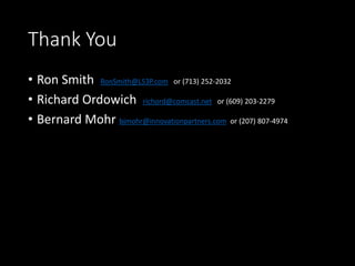 Thank You
• Ron Smith RonSmith@LS3P.com or (713) 252-2032
• Richard Ordowich richord@comcast.net or (609) 203-2279
• Bernard Mohr bjmohr@innovationpartners.com or (207) 807-4974
 