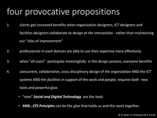 four provocative propositions
1. clients get increased benefits when organization designers, ICT designers and
facilities designers collaborate to design at the intersection - rather than maintaining
our “silos of improvement”
2. professionals in each domain are able to use their expertise more effectively.
3. when “all users” participate meaningfully in the design process, everyone benefits
4. concurrent, collaborative, cross disciplinary design of the organization AND the ICT
systems AND the facilities in support of the work and people, requires both new
tools and powerful glue.
• “new” Social and Digital Technology are the tools
• AND…STS Principles can be the glue that holds us and this work together.
© B. Mohr, R. Ordowich & R. Smith
 
