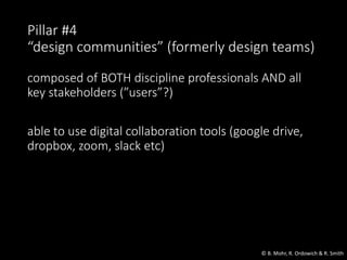 Pillar #4
“design communities” (formerly design teams)
composed of BOTH discipline professionals AND all
key stakeholders (”users”?)
able to use digital collaboration tools (google drive,
dropbox, zoom, slack etc)
© B. Mohr, R. Ordowich & R. Smith
 