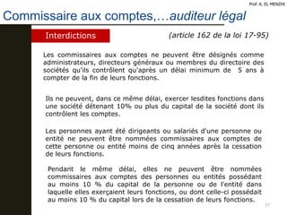 37
Commissaire aux comptes,…auditeur légal
Prof. K. EL MENZHI
Interdictions (article 162 de la loi 17-95)
Les commissaires aux comptes ne peuvent être désignés comme
administrateurs, directeurs généraux ou membres du directoire des
sociétés qu'ils contrôlent qu'après un délai minimum de 5 ans à
compter de la fin de leurs fonctions.
Ils ne peuvent, dans ce même délai, exercer lesdites fonctions dans
une société détenant 10% ou plus du capital de la société dont ils
contrôlent les comptes.
Les personnes ayant été dirigeants ou salariés d'une personne ou
entité ne peuvent être nommées commissaires aux comptes de
cette personne ou entité moins de cinq années après la cessation
de leurs fonctions.
Pendant le même délai, elles ne peuvent être nommées
commissaires aux comptes des personnes ou entités possédant
au moins 10 % du capital de la personne ou de l'entité dans
laquelle elles exerçaient leurs fonctions, ou dont celle-ci possédait
au moins 10 % du capital lors de la cessation de leurs fonctions.
 