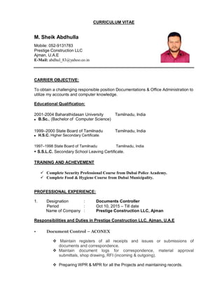 CURRICULUM VITAE
M. Sheik Abdhulla
Mobile: 052-9131783
Prestige Construction LLC
Ajman, U.A.E
E-Mail: abdhul_83@yahoo.co.in
CARRIER OBJECTIVE:
To obtain a challenging responsible position Documentations & Office Administration to
utilize my accounts and computer knowledge.
Educational Qualification:
2001-2004 Baharathidasan University Tamilnadu, India
 B.Sc., (Bachelor of Computer Science)
1999–2000 State Board of Tamilnadu Tamilnadu, India
 H.S.C. Higher Secondary Certificate.
1997–1998 State Board of Tamilnadu Tamilnadu, India
 S.S.L.C. Secondary School Leaving Certificate.
TRAINING AND ACHEVEMENT
 Complete Security Professional Course from Dubai Police Academy.
 Complete Food & Hygiene Course from Dubai Municipality.
PROFESSIONAL EXPERIENCE:
1. Designation : Documents Controller
Period : Oct 10, 2015 – Till date
Name of Company : Prestige Construction LLC, Ajman
Responsibilities and Duties in Prestige Construction LLC, Ajman, U.A.E
 Document Control – ACONEX
 Maintain registers of all receipts and issues or submissions of
documents and correspondence.
 Maintain document logs for correspondence, material approval
submittals, shop drawing, RFI (incoming & outgoing).
 Preparing WPR & MPR for all the Projects and maintaining records.
 