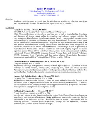 James D. Michon
34508 Sandwood Dr. Sterling Hgts., MI 48310
michonjd@earthlink.net
(586) 795-1747 * (586) 944-8535
Objective
To obtain a position within an organization that will allow me to utilize my education, experience
and customer service skills for the benefit of the organization and its customers.
Experience
Henry Ford Hospital -- Detroit, MI 48202
MCOLES, P.A. 330 Certified Police Authority Officer, 3/95 to present
Effect felony/misdemeanor arrests, enforce local/state laws as well as hospital policy. Investigate
and document all trauma codes, police investigations and unknown patients entering the
emergency room. Control patient visitation as requested. Security clearance of all emergency room
patients/visitors, by means of metal detector screening. Respond to all fire/smoke, motion, panic
alarms. Investigate all patient/visitor/employee complaints and reports of suspicious activity. Work
with Satellite Administration on building security issues, door/panic/fire alarms and provide the
utmost in Customer Service. Attend Satellite Operation Team meetings, as well as participate in
external/internal disaster drills. Oversee satellite lost and found property program and issues.
Operation Center Officer, CCTV control/surveillance, matrix alarm and door control, multi-line
switchboard. Current BCLS/CPR Instructor. Former Pressure Point and Control Techniques
(PPCT) Instructor, Crisis Prevention and Intervention (Verbal De-escalation Techniques)
Instructor and appointed Field Training Officer (FTO) for new hire Officers.
Historical Research and Development, Inc. -- Orlando, Fl. 32869
Company Manager, 4/94 to Present
Responsible for design and upkeep of company website. Special Projects Coordinator. Handles
customer and media relations, internet sales, advertising. Site, wreck and artifact research.
Recorder, diver, salvor and conservator of recovered shipwreck and cultural heritage artifacts. Boat
and line handler. Conducts educational presentations to various organizations as requested.
Lumber Jack Building Centers, Inc -- Algonac, MI 48001.
Corporate Loss Prevention Manager, 8/94 to 10/94
Responsible for loss prevention, inventory control, shrinkage and safety issues for five Ace stores
and lumber yards. Reorganized alarm systems, set Alcohol Tobacco and Firearm (ATF) policies,
and developed a detailed company standard operating procedure manual. Responsible for internal
investigations on all employees and background checks.
Gabbard & Company, Inc. -- Clawson, MI 48017
Private Investigator, Management, 11/92 to 4/94
Integrity and customer service shops throughout the eastern United States. Corporate and domestic
surveillance, pre-employment/background checks, accident and insurance investigations. Worked
successfully as an undercover operant. Testified in court as needed. Successfully held the
following positions: Customer Service Coordinator, Manager of Field Operations, Executive
Protection, and Assistant Human Resource Manager.
 