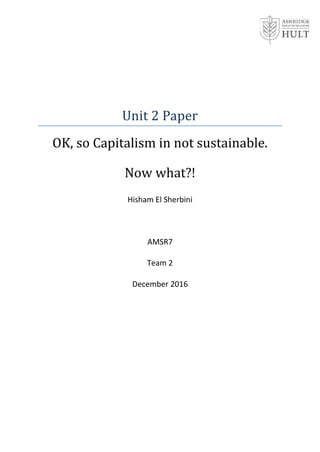 Unit 2 Paper
OK, so Capitalism in not sustainable.
Now what?!
Hisham El Sherbini
AMSR7
Team 2
December 2016
 