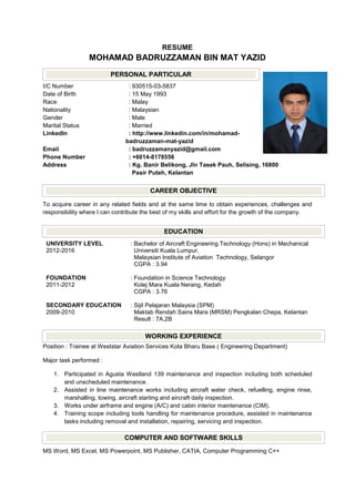 RESUME
MOHAMAD BADRUZZAMAN BIN MAT YAZID
I/C Number : 930515-03-5837
Date of Birth : 15 May 1993
Race : Malay
Nationality : Malaysian
Gender : Male
Marital Status : Married
LinkedIn : http://www.linkedin.com/in/mohamad-
badruzzaman-mat-yazid
Email : badruzzamanyazid@gmail.com
Phone Number : +6014-8178556
Address : Kg. Banir Belikong, Jln Tasek Pauh, Selising, 16800
Pasir Puteh, Kelantan
To acquire career in any related fields and at the same time to obtain experiences, challenges and
responsibility where I can contribute the best of my skills and effort for the growth of the company.
UNIVERSITY LEVEL
2012-2016
: Bachelor of Aircraft Engineering Technology (Hons) in Mechanical
Universiti Kuala Lumpur,
Malaysian Institute of Aviation Technology, Selangor
CGPA : 3.94
FOUNDATION
2011-2012
: Foundation in Science Technology
Kolej Mara Kuala Nerang, Kedah
CGPA : 3.76
SECONDARY EDUCATION
2009-2010
: Sijil Pelajaran Malaysia (SPM)
Maktab Rendah Sains Mara (MRSM) Pengkalan Chepa, Kelantan
Result : 7A,2B
Position : Trainee at Weststar Aviation Services Kota Bharu Base ( Engineering Department)
Major task performed :
1. Participated in Agusta Westland 139 maintenance and inspection including both scheduled
and unscheduled maintenance.
2. Assisted in line maintenance works including aircraft water check, refuelling, engine rinse,
marshalling, towing, aircraft starting and aircraft daily inspection.
3. Works under airframe and engine (A/C) and cabin interior maintenance (CIM).
4. Training scope including tools handling for maintenance procedure, assisted in maintenance
tasks including removal and installation, repairing, servicing and inspection.
MS Word, MS Excel, MS Powerpoint, MS Publisher, CATIA, Computer Programming C++
PERSONAL PARTICULAR
CAREER OBJECTIVE
WORKING EXPERIENCE
EDUCATION
COMPUTER AND SOFTWARE SKILLS
 