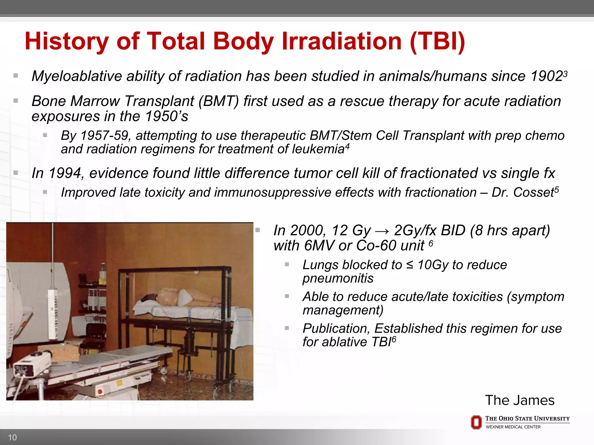 10
History of Total Body Irradiation (TBI)
 Myeloablative ability of radiation has been studied in animals/humans since 19023
 Bone Marrow Transplant (BMT) first used as a rescue therapy for acute radiation
exposures in the 1950’s
 By 1957-59, attempting to use therapeutic BMT/Stem Cell Transplant with prep chemo
and radiation regimens for treatment of leukemia4
 In 1994, evidence found little difference tumor cell kill of fractionated vs single fx
 Improved late toxicity and immunosuppressive effects with fractionation – Dr. Cosset5
 In 2000, 12 Gy → 2Gy/fx BID (8 hrs apart)
with 6MV or Co-60 unit 6
 Lungs blocked to ≤ 10Gy to reduce
pneumonitis
 Able to reduce acute/late toxicities (symptom
management)
 Publication, Established this regimen for use
for ablative TBI6
 