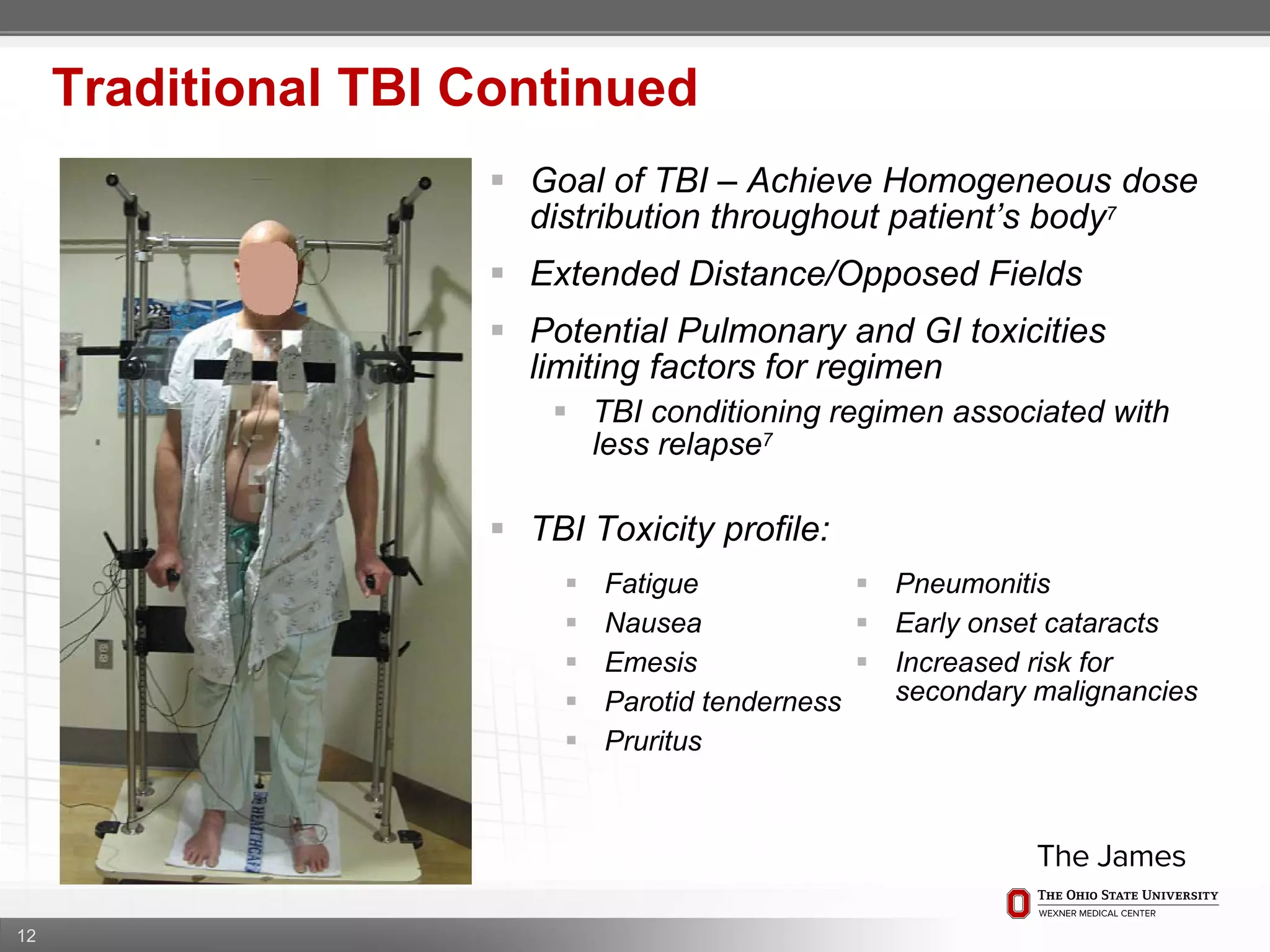 12
Traditional TBI Continued
 Goal of TBI – Achieve Homogeneous dose
distribution throughout patient’s body7
 Extended Distance/Opposed Fields
 Potential Pulmonary and GI toxicities
limiting factors for regimen
 TBI conditioning regimen associated with
less relapse7
 TBI Toxicity profile:
 Fatigue
 Nausea
 Emesis
 Parotid tenderness
 Pruritus
 Pneumonitis
 Early onset cataracts
 Increased risk for
secondary malignancies
 
