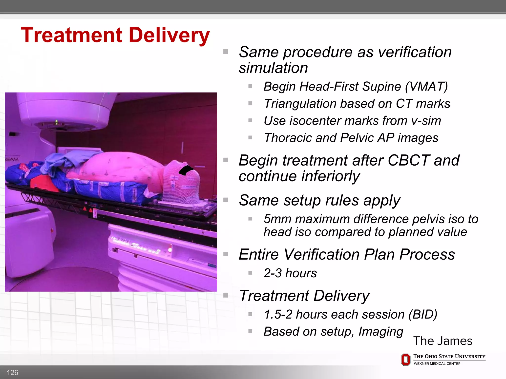 126
Treatment Delivery
 Same procedure as verification
simulation
 Begin Head-First Supine (VMAT)
 Triangulation based on CT marks
 Use isocenter marks from v-sim
 Thoracic and Pelvic AP images
 Begin treatment after CBCT and
continue inferiorly
 Same setup rules apply
 5mm maximum difference pelvis iso to
head iso compared to planned value
 Entire Verification Plan Process
 2-3 hours
 Treatment Delivery
 1.5-2 hours each session (BID)
 Based on setup, Imaging
 