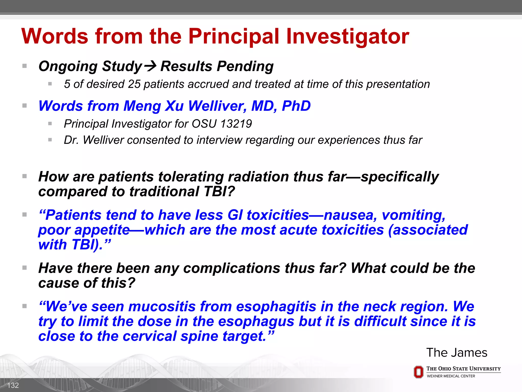  Ongoing Study Results Pending
 5 of desired 25 patients accrued and treated at time of this presentation
 Words from Meng Xu Welliver, MD, PhD
 Principal Investigator for OSU 13219
 Dr. Welliver consented to interview regarding our experiences thus far
 How are patients tolerating radiation thus far—specifically
compared to traditional TBI?
 “Patients tend to have less GI toxicities—nausea, vomiting,
poor appetite—which are the most acute toxicities (associated
with TBI).”
 Have there been any complications thus far? What could be the
cause of this?
 “We’ve seen mucositis from esophagitis in the neck region. We
try to limit the dose in the esophagus but it is difficult since it is
close to the cervical spine target.”
132
Words from the Principal Investigator
 
