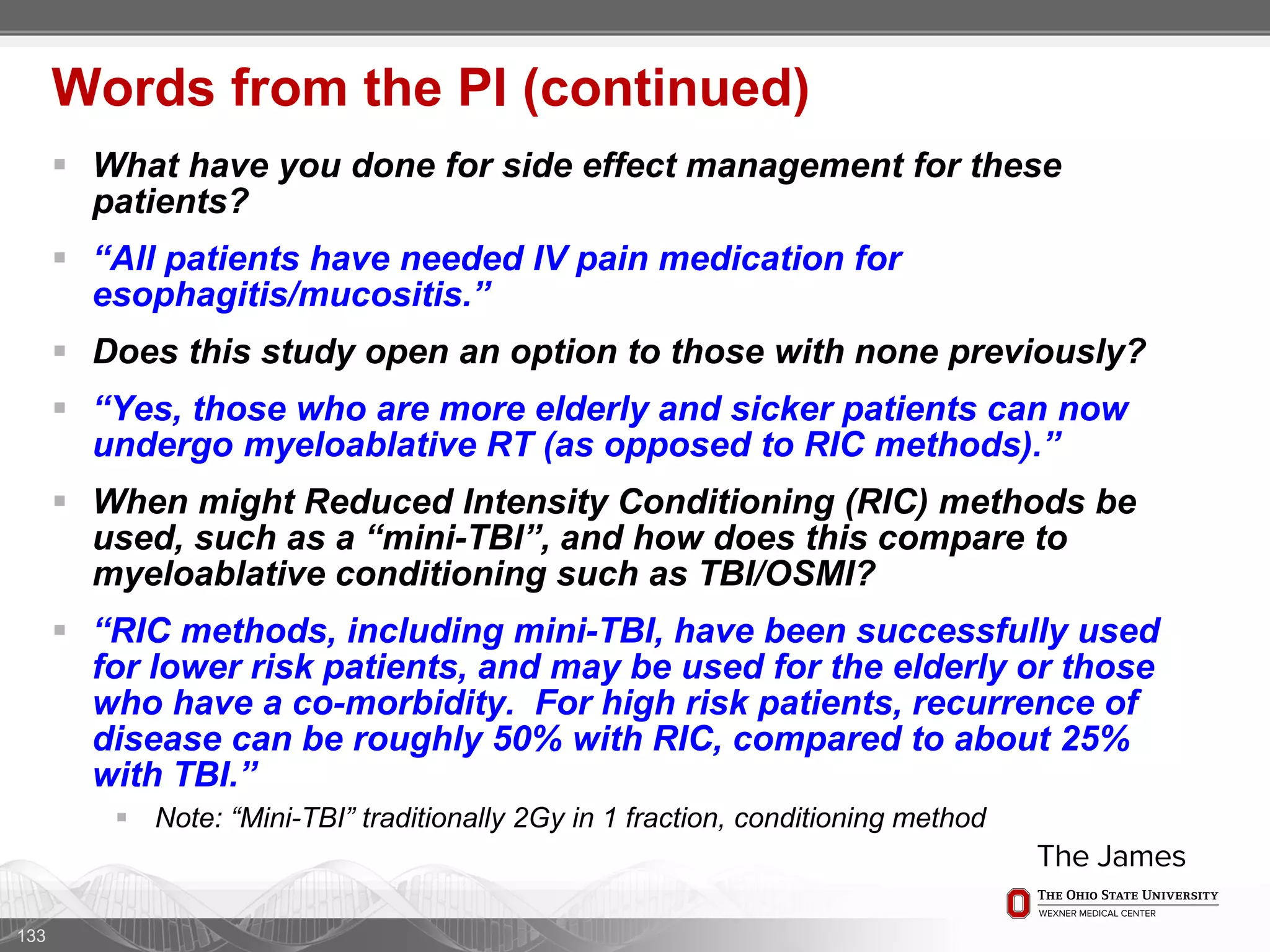  What have you done for side effect management for these
patients?
 “All patients have needed IV pain medication for
esophagitis/mucositis.”
 Does this study open an option to those with none previously?
 “Yes, those who are more elderly and sicker patients can now
undergo myeloablative RT (as opposed to RIC methods).”
 When might Reduced Intensity Conditioning (RIC) methods be
used, such as a “mini-TBI”, and how does this compare to
myeloablative conditioning such as TBI/OSMI?
 “RIC methods, including mini-TBI, have been successfully used
for lower risk patients, and may be used for the elderly or those
who have a co-morbidity. For high risk patients, recurrence of
disease can be roughly 50% with RIC, compared to about 25%
with TBI.”
 Note: “Mini-TBI” traditionally 2Gy in 1 fraction, conditioning method
133
Words from the PI (continued)
 