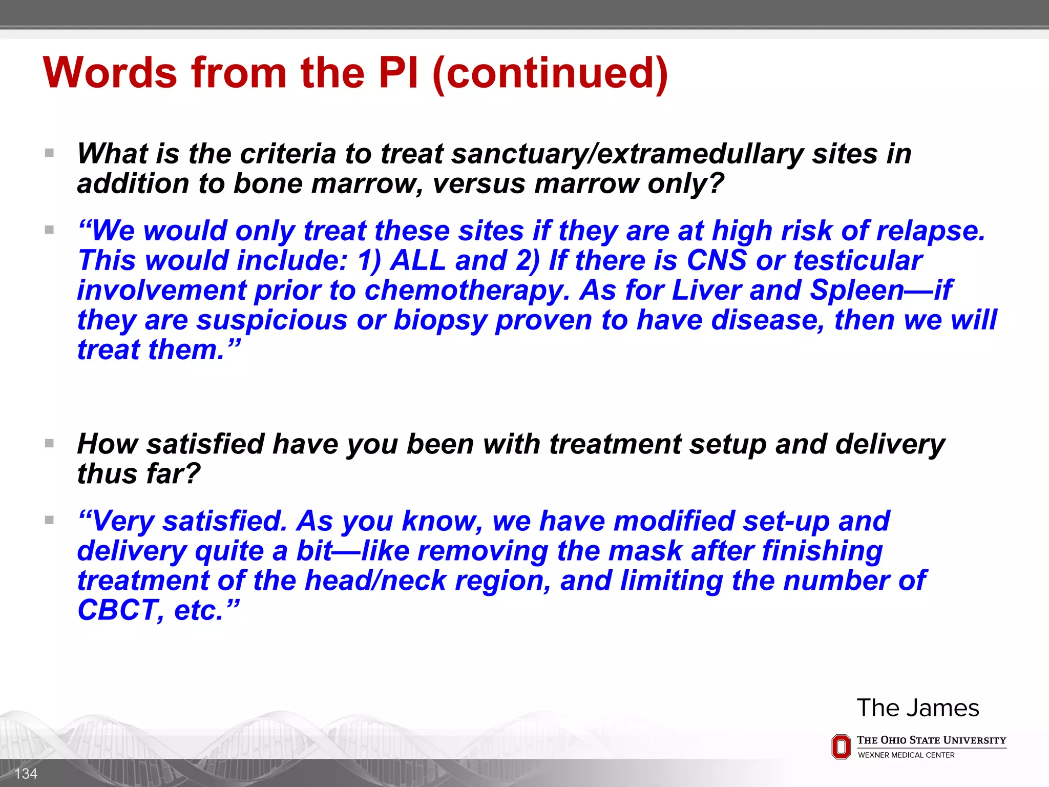  What is the criteria to treat sanctuary/extramedullary sites in
addition to bone marrow, versus marrow only?
 “We would only treat these sites if they are at high risk of relapse.
This would include: 1) ALL and 2) If there is CNS or testicular
involvement prior to chemotherapy. As for Liver and Spleen—if
they are suspicious or biopsy proven to have disease, then we will
treat them.”
 How satisfied have you been with treatment setup and delivery
thus far?
 “Very satisfied. As you know, we have modified set-up and
delivery quite a bit—like removing the mask after finishing
treatment of the head/neck region, and limiting the number of
CBCT, etc.”
134
Words from the PI (continued)
 