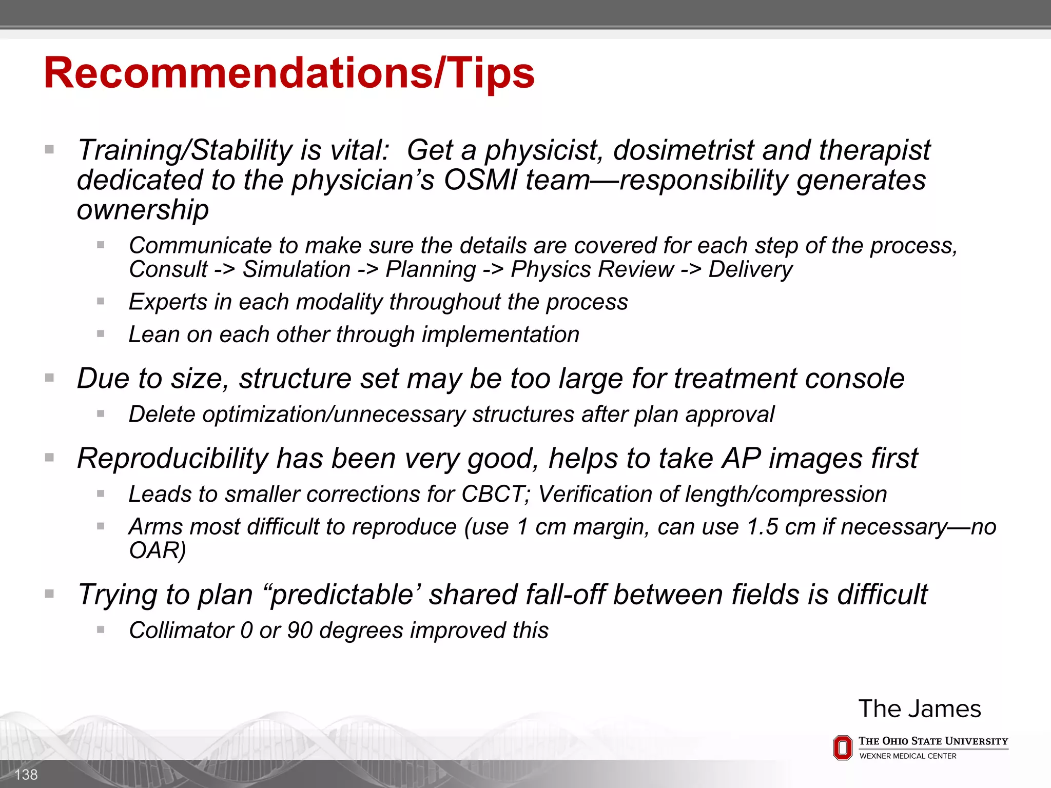  Training/Stability is vital: Get a physicist, dosimetrist and therapist
dedicated to the physician’s OSMI team—responsibility generates
ownership
 Communicate to make sure the details are covered for each step of the process,
Consult -> Simulation -> Planning -> Physics Review -> Delivery
 Experts in each modality throughout the process
 Lean on each other through implementation
 Due to size, structure set may be too large for treatment console
 Delete optimization/unnecessary structures after plan approval
 Reproducibility has been very good, helps to take AP images first
 Leads to smaller corrections for CBCT; Verification of length/compression
 Arms most difficult to reproduce (use 1 cm margin, can use 1.5 cm if necessary—no
OAR)
 Trying to plan “predictable’ shared fall-off between fields is difficult
 Collimator 0 or 90 degrees improved this
138
Recommendations/Tips
 