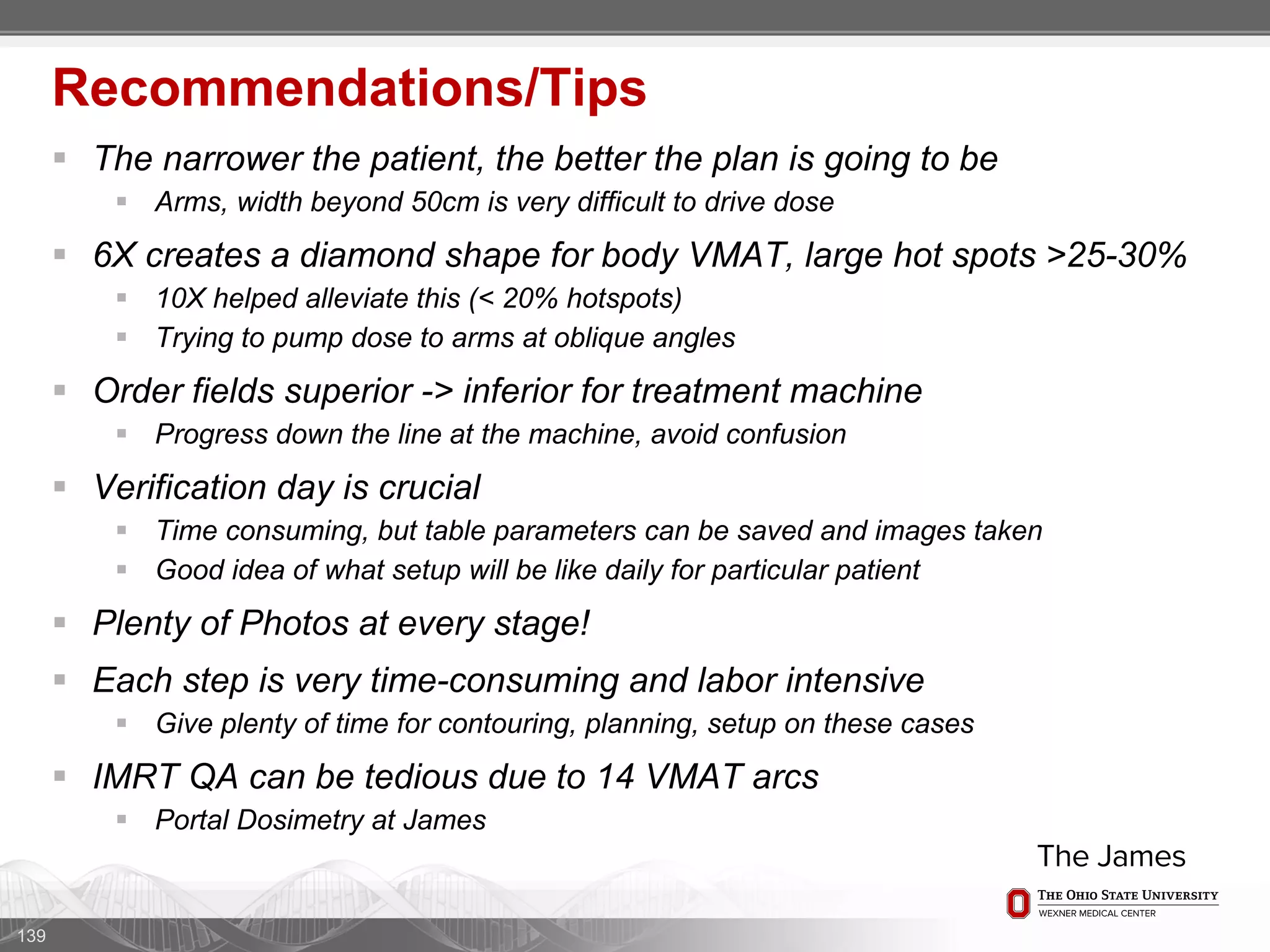  The narrower the patient, the better the plan is going to be
 Arms, width beyond 50cm is very difficult to drive dose
 6X creates a diamond shape for body VMAT, large hot spots >25-30%
 10X helped alleviate this (< 20% hotspots)
 Trying to pump dose to arms at oblique angles
 Order fields superior -> inferior for treatment machine
 Progress down the line at the machine, avoid confusion
 Verification day is crucial
 Time consuming, but table parameters can be saved and images taken
 Good idea of what setup will be like daily for particular patient
 Plenty of Photos at every stage!
 Each step is very time-consuming and labor intensive
 Give plenty of time for contouring, planning, setup on these cases
 IMRT QA can be tedious due to 14 VMAT arcs
 Portal Dosimetry at James
139
Recommendations/Tips
 