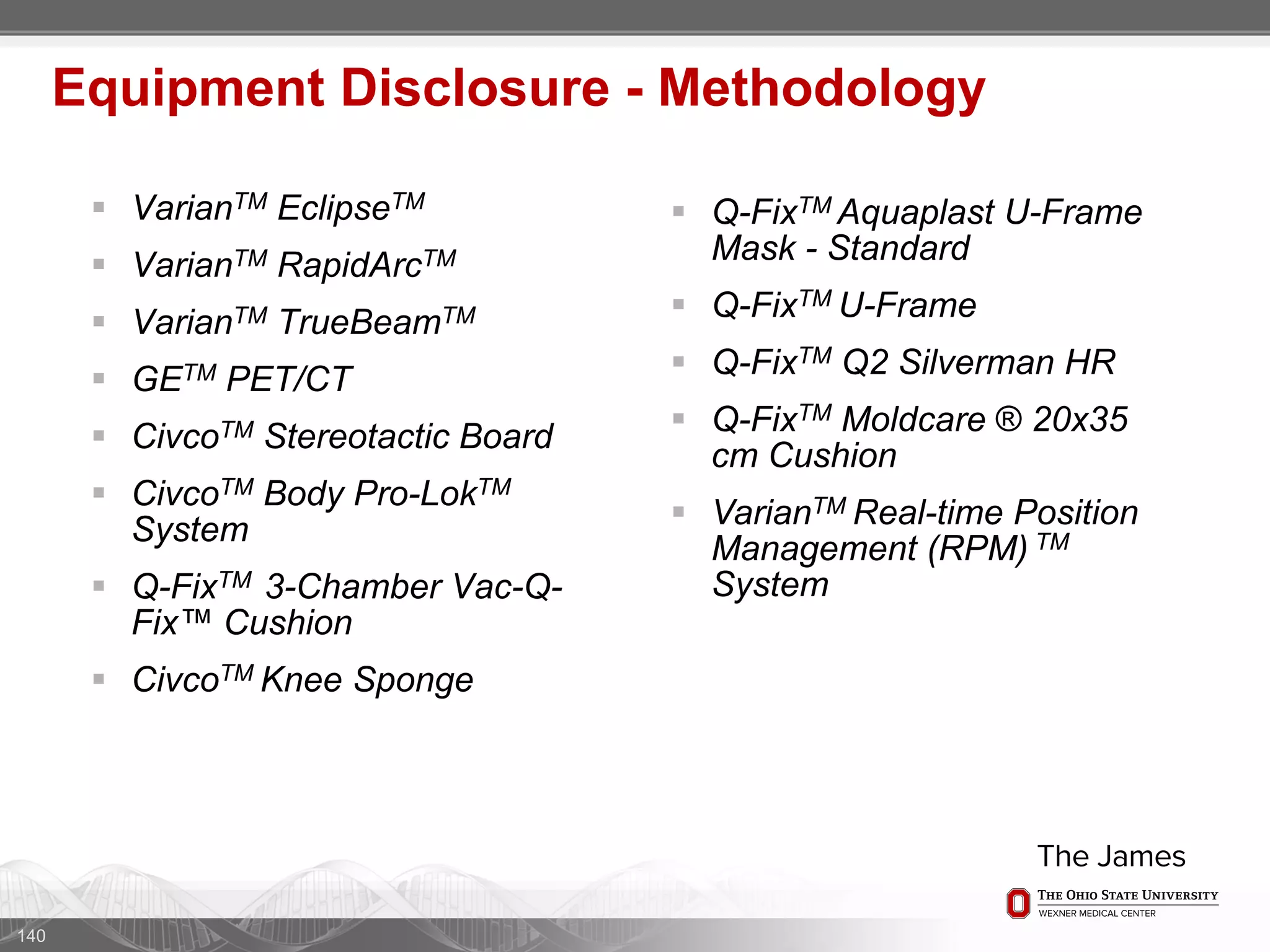  VarianTM EclipseTM
 VarianTM RapidArcTM
 VarianTM TrueBeamTM
 GETM PET/CT
 CivcoTM Stereotactic Board
 CivcoTM Body Pro-LokTM
System
 Q-FixTM 3-Chamber Vac-Q-
Fix™ Cushion
 CivcoTM Knee Sponge
140
Equipment Disclosure - Methodology
 Q-FixTM Aquaplast U-Frame
Mask - Standard
 Q-FixTM U-Frame
 Q-FixTM Q2 Silverman HR
 Q-FixTM Moldcare ® 20x35
cm Cushion
 VarianTM Real-time Position
Management (RPM) TM
System
 