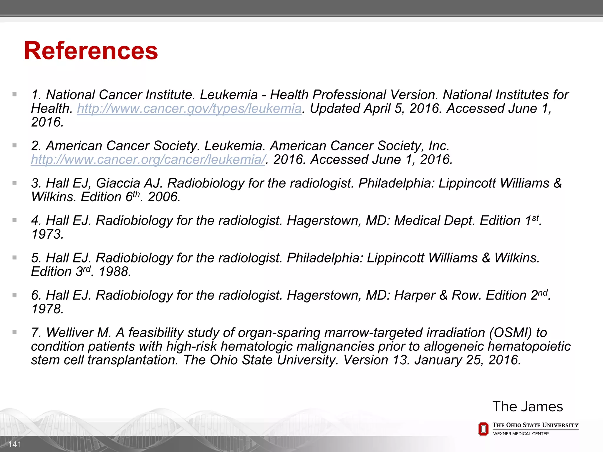  1. National Cancer Institute. Leukemia - Health Professional Version. National Institutes for
Health. http://www.cancer.gov/types/leukemia. Updated April 5, 2016. Accessed June 1,
2016.
 2. American Cancer Society. Leukemia. American Cancer Society, Inc.
http://www.cancer.org/cancer/leukemia/. 2016. Accessed June 1, 2016.
 3. Hall EJ, Giaccia AJ. Radiobiology for the radiologist. Philadelphia: Lippincott Williams &
Wilkins. Edition 6th. 2006.
 4. Hall EJ. Radiobiology for the radiologist. Hagerstown, MD: Medical Dept. Edition 1st.
1973.
 5. Hall EJ. Radiobiology for the radiologist. Philadelphia: Lippincott Williams & Wilkins.
Edition 3rd. 1988.
 6. Hall EJ. Radiobiology for the radiologist. Hagerstown, MD: Harper & Row. Edition 2nd.
1978.
 7. Welliver M. A feasibility study of organ-sparing marrow-targeted irradiation (OSMI) to
condition patients with high-risk hematologic malignancies prior to allogeneic hematopoietic
stem cell transplantation. The Ohio State University. Version 13. January 25, 2016.
141
References
 