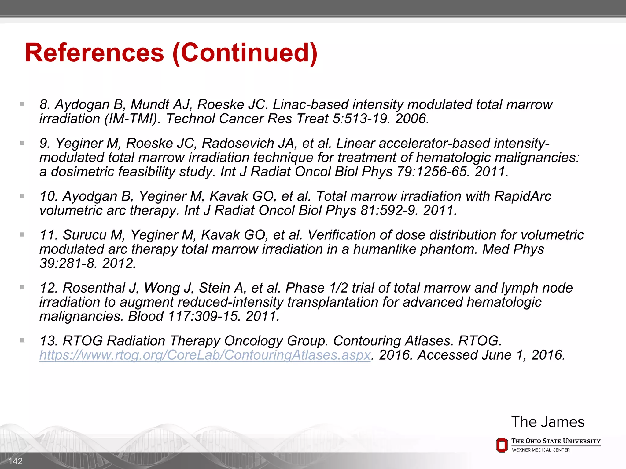  8. Aydogan B, Mundt AJ, Roeske JC. Linac-based intensity modulated total marrow
irradiation (IM-TMI). Technol Cancer Res Treat 5:513-19. 2006.
 9. Yeginer M, Roeske JC, Radosevich JA, et al. Linear accelerator-based intensity-
modulated total marrow irradiation technique for treatment of hematologic malignancies:
a dosimetric feasibility study. Int J Radiat Oncol Biol Phys 79:1256-65. 2011.
 10. Ayodgan B, Yeginer M, Kavak GO, et al. Total marrow irradiation with RapidArc
volumetric arc therapy. Int J Radiat Oncol Biol Phys 81:592-9. 2011.
 11. Surucu M, Yeginer M, Kavak GO, et al. Verification of dose distribution for volumetric
modulated arc therapy total marrow irradiation in a humanlike phantom. Med Phys
39:281-8. 2012.
 12. Rosenthal J, Wong J, Stein A, et al. Phase 1/2 trial of total marrow and lymph node
irradiation to augment reduced-intensity transplantation for advanced hematologic
malignancies. Blood 117:309-15. 2011.
 13. RTOG Radiation Therapy Oncology Group. Contouring Atlases. RTOG.
https://www.rtog.org/CoreLab/ContouringAtlases.aspx. 2016. Accessed June 1, 2016.
142
References (Continued)
 