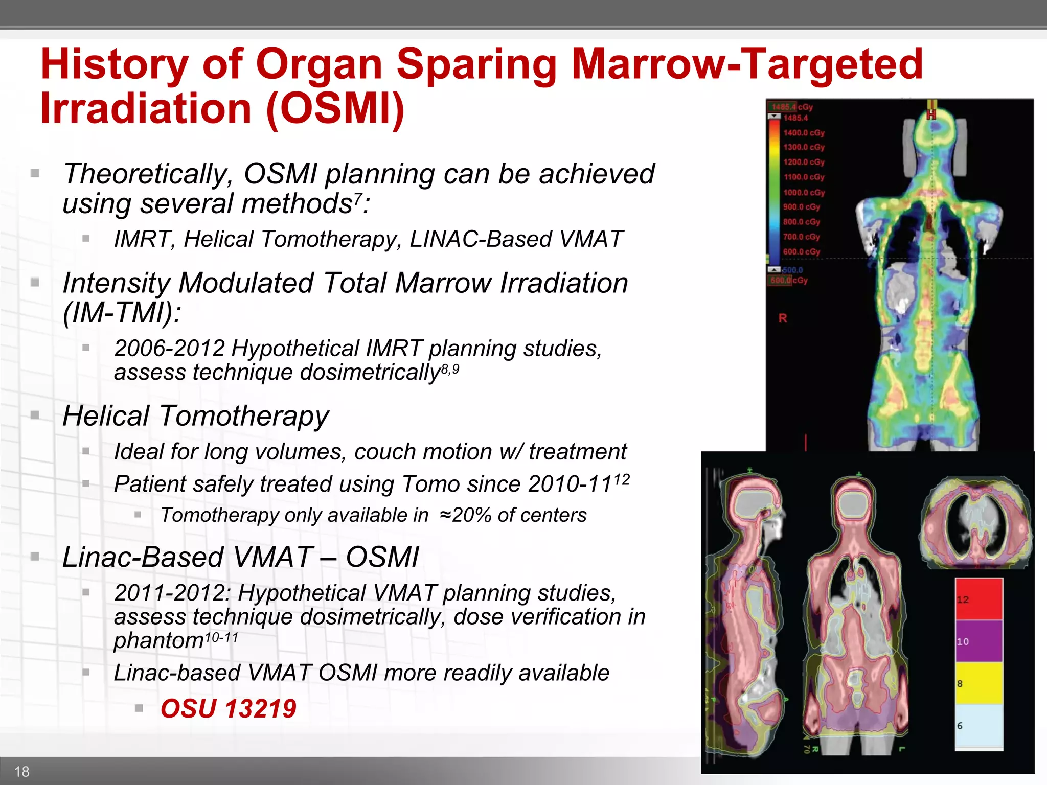 18
History of Organ Sparing Marrow-Targeted
Irradiation (OSMI)
 Theoretically, OSMI planning can be achieved
using several methods7:
 IMRT, Helical Tomotherapy, LINAC-Based VMAT
 Intensity Modulated Total Marrow Irradiation
(IM-TMI):
 2006-2012 Hypothetical IMRT planning studies,
assess technique dosimetrically8,9
 Helical Tomotherapy
 Ideal for long volumes, couch motion w/ treatment
 Patient safely treated using Tomo since 2010-1112
 Tomotherapy only available in ≈20% of centers
 Linac-Based VMAT – OSMI
 2011-2012: Hypothetical VMAT planning studies,
assess technique dosimetrically, dose verification in
phantom10-11
 Linac-based VMAT OSMI more readily available
 OSU 13219
 