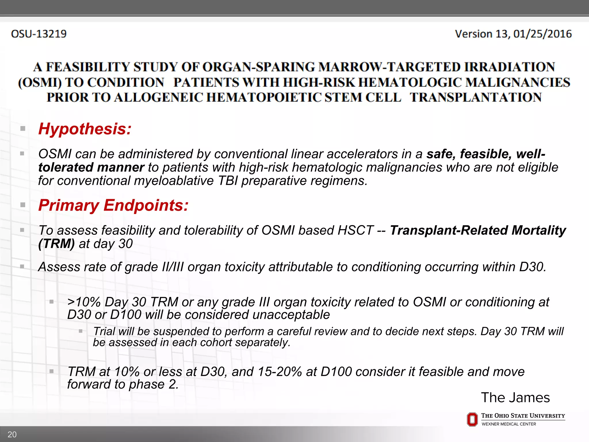 20
 Hypothesis:
 OSMI can be administered by conventional linear accelerators in a safe, feasible, well-
tolerated manner to patients with high-risk hematologic malignancies who are not eligible
for conventional myeloablative TBI preparative regimens.
 Primary Endpoints:
 To assess feasibility and tolerability of OSMI based HSCT -- Transplant-Related Mortality
(TRM) at day 30
 Assess rate of grade II/III organ toxicity attributable to conditioning occurring within D30.
 >10% Day 30 TRM or any grade III organ toxicity related to OSMI or conditioning at
D30 or D100 will be considered unacceptable
 Trial will be suspended to perform a careful review and to decide next steps. Day 30 TRM will
be assessed in each cohort separately.
 TRM at 10% or less at D30, and 15-20% at D100 consider it feasible and move
forward to phase 2.
 