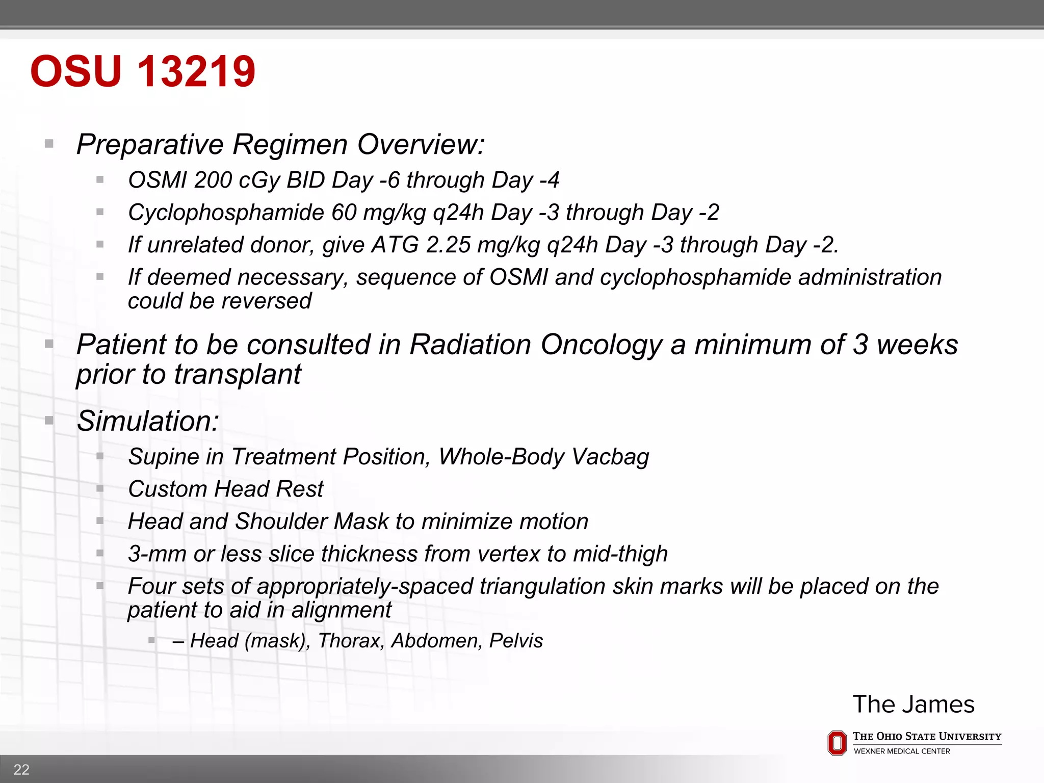 22
 Preparative Regimen Overview:
 OSMI 200 cGy BID Day -6 through Day -4
 Cyclophosphamide 60 mg/kg q24h Day -3 through Day -2
 If unrelated donor, give ATG 2.25 mg/kg q24h Day -3 through Day -2.
 If deemed necessary, sequence of OSMI and cyclophosphamide administration
could be reversed
 Patient to be consulted in Radiation Oncology a minimum of 3 weeks
prior to transplant
 Simulation:
 Supine in Treatment Position, Whole-Body Vacbag
 Custom Head Rest
 Head and Shoulder Mask to minimize motion
 3-mm or less slice thickness from vertex to mid-thigh
 Four sets of appropriately-spaced triangulation skin marks will be placed on the
patient to aid in alignment
 – Head (mask), Thorax, Abdomen, Pelvis
OSU 13219
 