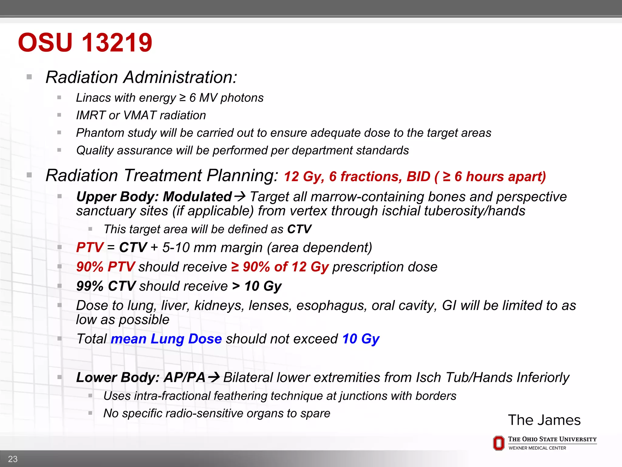 23
OSU 13219
 Radiation Administration:
 Linacs with energy ≥ 6 MV photons
 IMRT or VMAT radiation
 Phantom study will be carried out to ensure adequate dose to the target areas
 Quality assurance will be performed per department standards
 Radiation Treatment Planning: 12 Gy, 6 fractions, BID ( ≥ 6 hours apart)
 Upper Body: Modulated Target all marrow-containing bones and perspective
sanctuary sites (if applicable) from vertex through ischial tuberosity/hands
 This target area will be defined as CTV
 PTV = CTV + 5-10 mm margin (area dependent)
 90% PTV should receive ≥ 90% of 12 Gy prescription dose
 99% CTV should receive > 10 Gy
 Dose to lung, liver, kidneys, lenses, esophagus, oral cavity, GI will be limited to as
low as possible
 Total mean Lung Dose should not exceed 10 Gy
 Lower Body: AP/PA Bilateral lower extremities from Isch Tub/Hands Inferiorly
 Uses intra-fractional feathering technique at junctions with borders
 No specific radio-sensitive organs to spare
 
