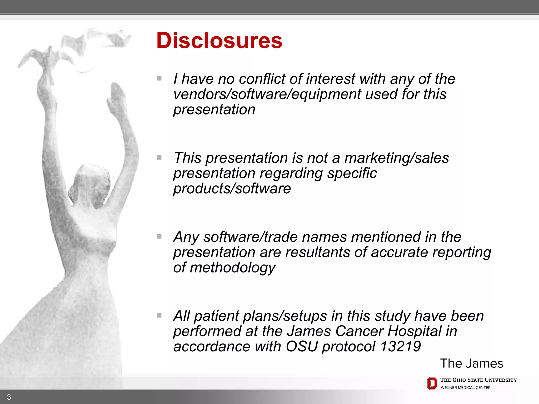  I have no conflict of interest with any of the
vendors/software/equipment used for this
presentation
 This presentation is not a marketing/sales
presentation regarding specific
products/software
 Any software/trade names mentioned in the
presentation are resultants of accurate reporting
of methodology
 All patient plans/setups in this study have been
performed at the James Cancer Hospital in
accordance with OSU protocol 13219
3
Disclosures
 