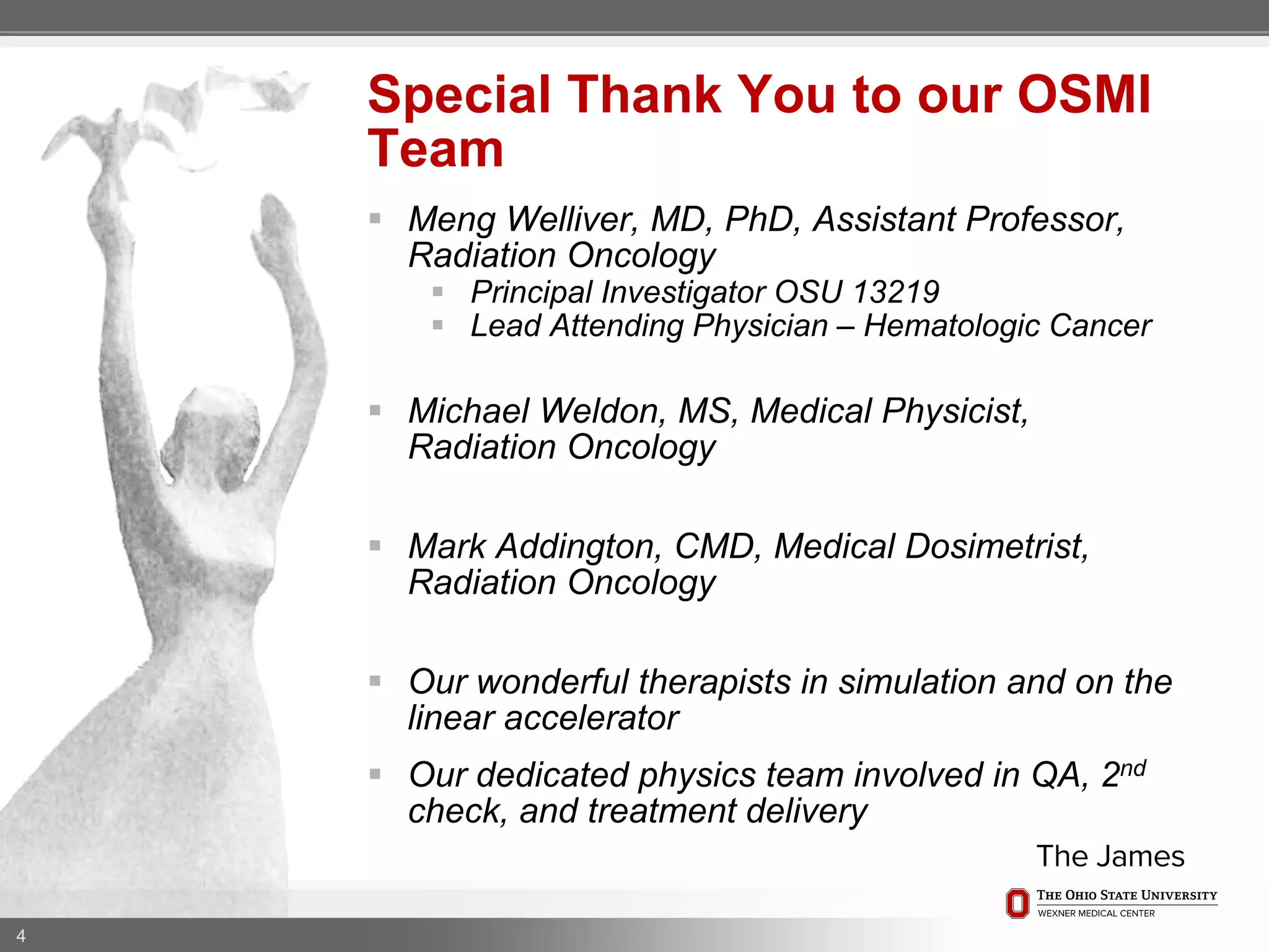  Meng Welliver, MD, PhD, Assistant Professor,
Radiation Oncology
 Principal Investigator OSU 13219
 Lead Attending Physician – Hematologic Cancer
 Michael Weldon, MS, Medical Physicist,
Radiation Oncology
 Mark Addington, CMD, Medical Dosimetrist,
Radiation Oncology
 Our wonderful therapists in simulation and on the
linear accelerator
 Our dedicated physics team involved in QA, 2nd
check, and treatment delivery
4
Special Thank You to our OSMI
Team
 