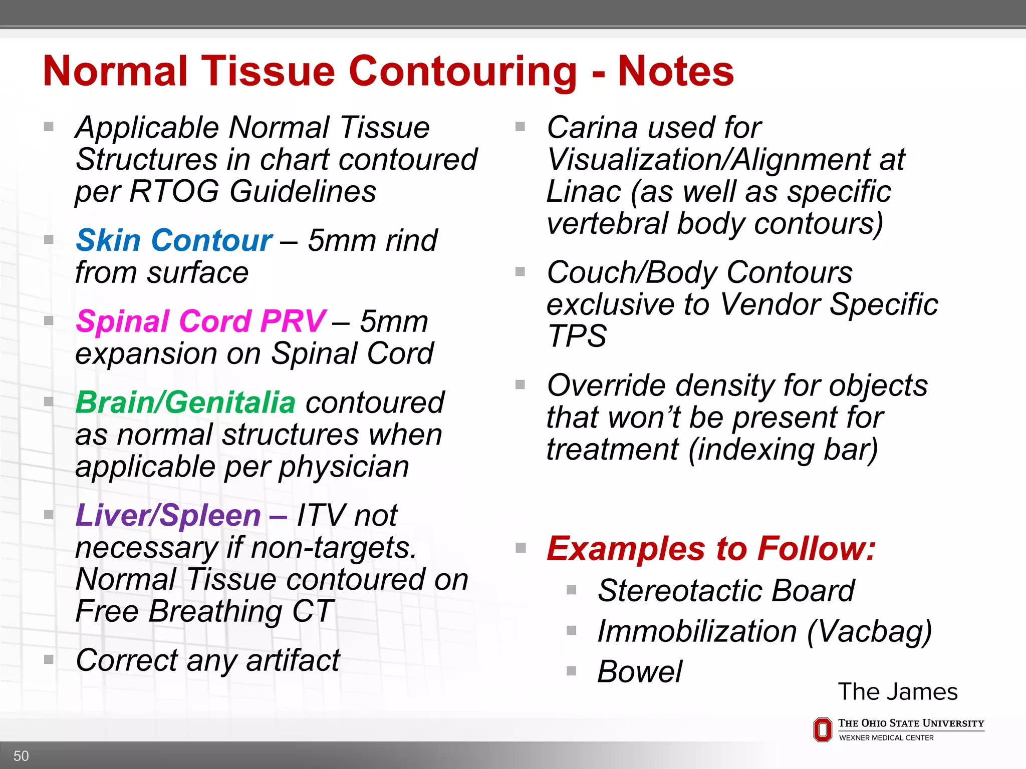 50
 Applicable Normal Tissue
Structures in chart contoured
per RTOG Guidelines
 Skin Contour – 5mm rind
from surface
 Spinal Cord PRV – 5mm
expansion on Spinal Cord
 Brain/Genitalia contoured
as normal structures when
applicable per physician
 Liver/Spleen – ITV not
necessary if non-targets.
Normal Tissue contoured on
Free Breathing CT
 Correct any artifact
Normal Tissue Contouring - Notes
 Carina used for
Visualization/Alignment at
Linac (as well as specific
vertebral body contours)
 Couch/Body Contours
exclusive to Vendor Specific
TPS
 Override density for objects
that won’t be present for
treatment (indexing bar)
 Examples to Follow:
 Stereotactic Board
 Immobilization (Vacbag)
 Bowel
 
