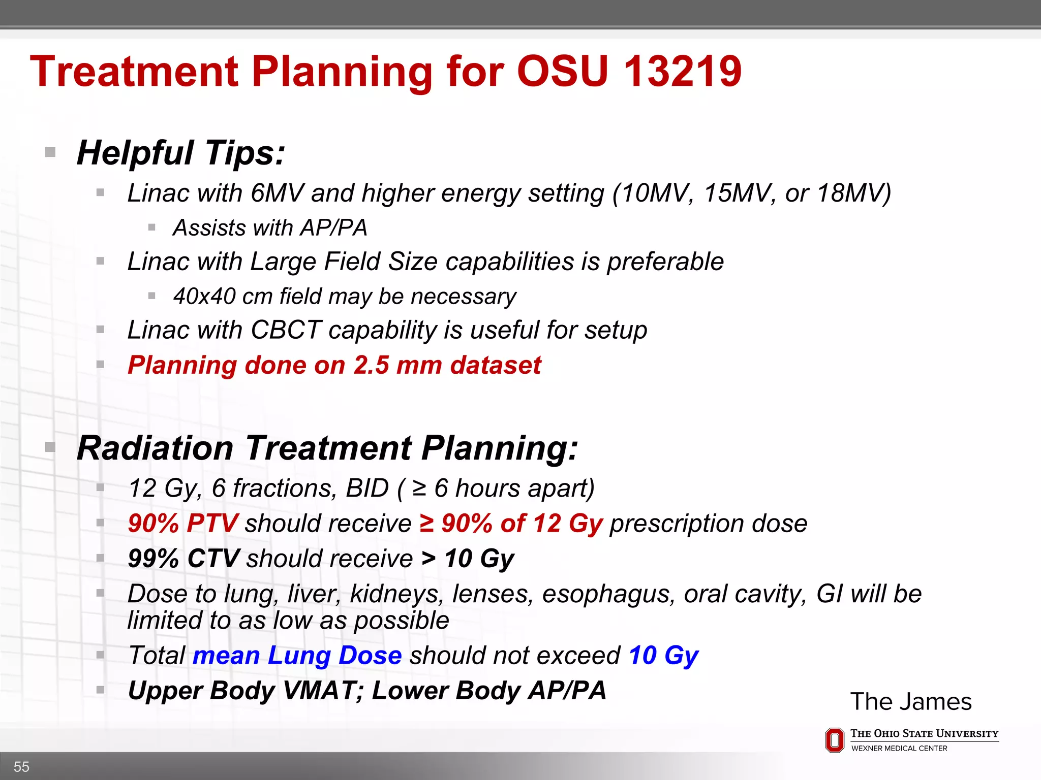 55
Treatment Planning for OSU 13219
 Helpful Tips:
 Linac with 6MV and higher energy setting (10MV, 15MV, or 18MV)
 Assists with AP/PA
 Linac with Large Field Size capabilities is preferable
 40x40 cm field may be necessary
 Linac with CBCT capability is useful for setup
 Planning done on 2.5 mm dataset
 Radiation Treatment Planning:
 12 Gy, 6 fractions, BID ( ≥ 6 hours apart)
 90% PTV should receive ≥ 90% of 12 Gy prescription dose
 99% CTV should receive > 10 Gy
 Dose to lung, liver, kidneys, lenses, esophagus, oral cavity, GI will be
limited to as low as possible
 Total mean Lung Dose should not exceed 10 Gy
 Upper Body VMAT; Lower Body AP/PA
 