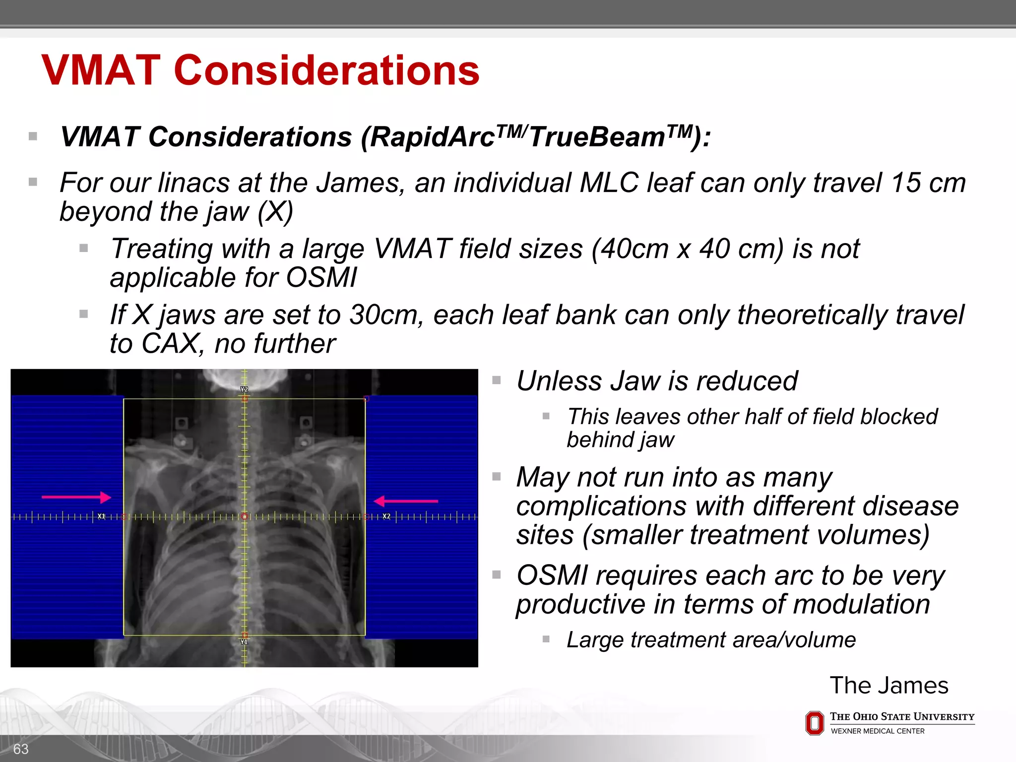  VMAT Considerations (RapidArcTM/TrueBeamTM):
 For our linacs at the James, an individual MLC leaf can only travel 15 cm
beyond the jaw (X)
 Treating with a large VMAT field sizes (40cm x 40 cm) is not
applicable for OSMI
 If X jaws are set to 30cm, each leaf bank can only theoretically travel
to CAX, no further
63
VMAT Considerations
 Unless Jaw is reduced
 This leaves other half of field blocked
behind jaw
 May not run into as many
complications with different disease
sites (smaller treatment volumes)
 OSMI requires each arc to be very
productive in terms of modulation
 Large treatment area/volume
 